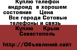 Куплю телефон андроид, в хорошем состояние  › Цена ­ 1 000 - Все города Сотовые телефоны и связь » Куплю   . Крым,Севастополь